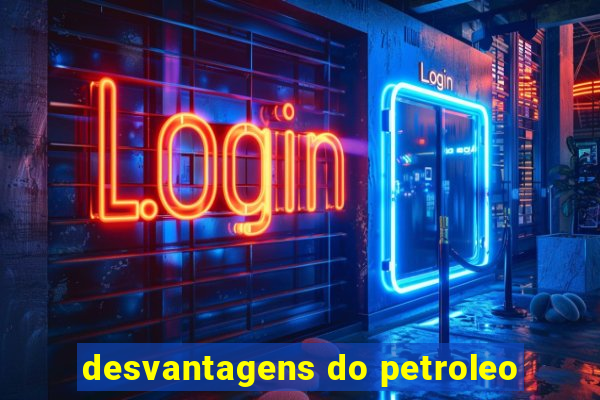 desvantagens do petroleo